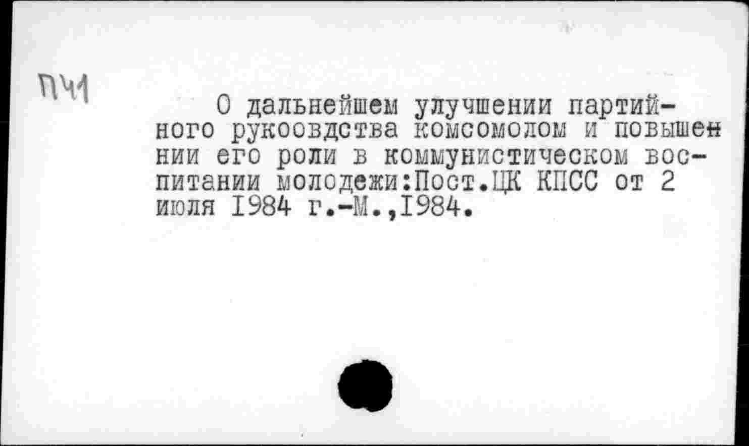 ﻿ПЧ1
О дальнейшем улучшении партийного рукоовдства комсомолом и повышен нии его роли в коммунистическом воспитании молодежи:Пост.ЦК КПСС от 2 июля 1984 г.-М.,1984.